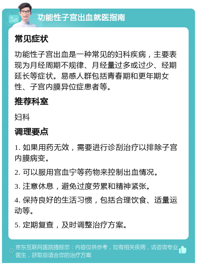 功能性子宫出血就医指南 常见症状 功能性子宫出血是一种常见的妇科疾病，主要表现为月经周期不规律、月经量过多或过少、经期延长等症状。易感人群包括青春期和更年期女性、子宫内膜异位症患者等。 推荐科室 妇科 调理要点 1. 如果用药无效，需要进行诊刮治疗以排除子宫内膜病变。 2. 可以服用宫血宁等药物来控制出血情况。 3. 注意休息，避免过度劳累和精神紧张。 4. 保持良好的生活习惯，包括合理饮食、适量运动等。 5. 定期复查，及时调整治疗方案。