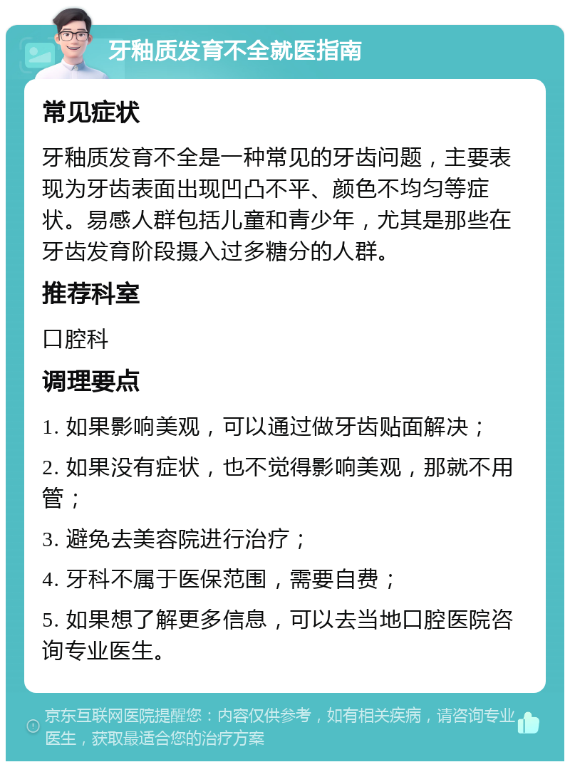 牙釉质发育不全就医指南 常见症状 牙釉质发育不全是一种常见的牙齿问题，主要表现为牙齿表面出现凹凸不平、颜色不均匀等症状。易感人群包括儿童和青少年，尤其是那些在牙齿发育阶段摄入过多糖分的人群。 推荐科室 口腔科 调理要点 1. 如果影响美观，可以通过做牙齿贴面解决； 2. 如果没有症状，也不觉得影响美观，那就不用管； 3. 避免去美容院进行治疗； 4. 牙科不属于医保范围，需要自费； 5. 如果想了解更多信息，可以去当地口腔医院咨询专业医生。