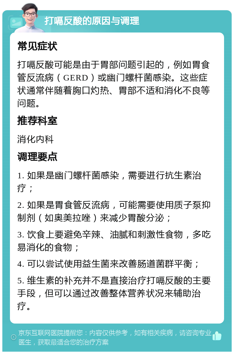 打嗝反酸的原因与调理 常见症状 打嗝反酸可能是由于胃部问题引起的，例如胃食管反流病（GERD）或幽门螺杆菌感染。这些症状通常伴随着胸口灼热、胃部不适和消化不良等问题。 推荐科室 消化内科 调理要点 1. 如果是幽门螺杆菌感染，需要进行抗生素治疗； 2. 如果是胃食管反流病，可能需要使用质子泵抑制剂（如奥美拉唑）来减少胃酸分泌； 3. 饮食上要避免辛辣、油腻和刺激性食物，多吃易消化的食物； 4. 可以尝试使用益生菌来改善肠道菌群平衡； 5. 维生素的补充并不是直接治疗打嗝反酸的主要手段，但可以通过改善整体营养状况来辅助治疗。