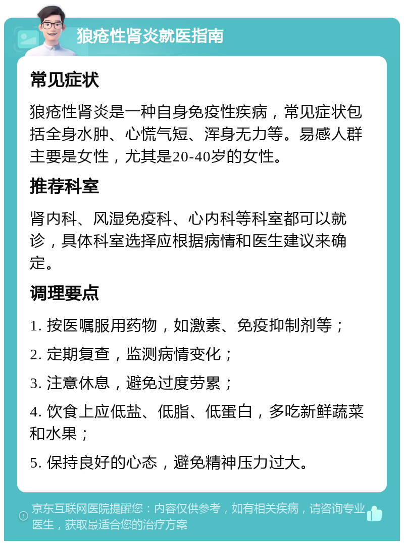 狼疮性肾炎就医指南 常见症状 狼疮性肾炎是一种自身免疫性疾病，常见症状包括全身水肿、心慌气短、浑身无力等。易感人群主要是女性，尤其是20-40岁的女性。 推荐科室 肾内科、风湿免疫科、心内科等科室都可以就诊，具体科室选择应根据病情和医生建议来确定。 调理要点 1. 按医嘱服用药物，如激素、免疫抑制剂等； 2. 定期复查，监测病情变化； 3. 注意休息，避免过度劳累； 4. 饮食上应低盐、低脂、低蛋白，多吃新鲜蔬菜和水果； 5. 保持良好的心态，避免精神压力过大。