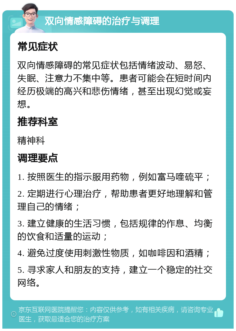 双向情感障碍的治疗与调理 常见症状 双向情感障碍的常见症状包括情绪波动、易怒、失眠、注意力不集中等。患者可能会在短时间内经历极端的高兴和悲伤情绪，甚至出现幻觉或妄想。 推荐科室 精神科 调理要点 1. 按照医生的指示服用药物，例如富马喹硫平； 2. 定期进行心理治疗，帮助患者更好地理解和管理自己的情绪； 3. 建立健康的生活习惯，包括规律的作息、均衡的饮食和适量的运动； 4. 避免过度使用刺激性物质，如咖啡因和酒精； 5. 寻求家人和朋友的支持，建立一个稳定的社交网络。