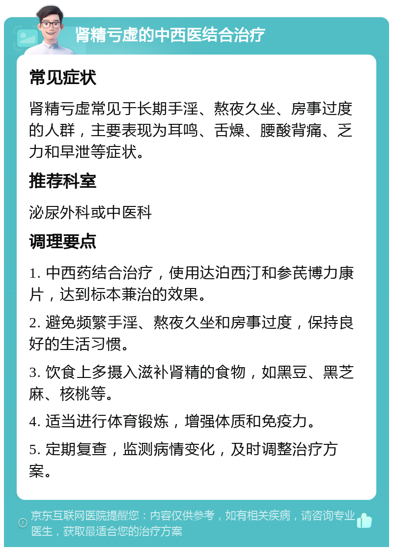 肾精亏虚的中西医结合治疗 常见症状 肾精亏虚常见于长期手淫、熬夜久坐、房事过度的人群，主要表现为耳鸣、舌燥、腰酸背痛、乏力和早泄等症状。 推荐科室 泌尿外科或中医科 调理要点 1. 中西药结合治疗，使用达泊西汀和参芪博力康片，达到标本兼治的效果。 2. 避免频繁手淫、熬夜久坐和房事过度，保持良好的生活习惯。 3. 饮食上多摄入滋补肾精的食物，如黑豆、黑芝麻、核桃等。 4. 适当进行体育锻炼，增强体质和免疫力。 5. 定期复查，监测病情变化，及时调整治疗方案。