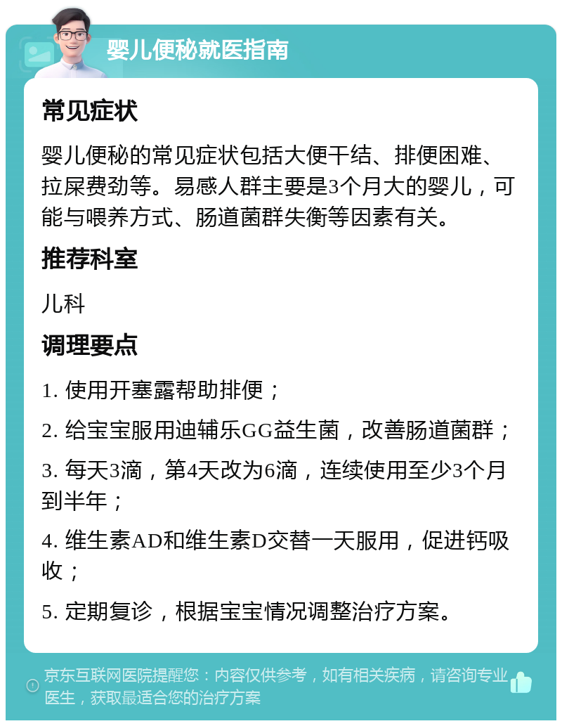 婴儿便秘就医指南 常见症状 婴儿便秘的常见症状包括大便干结、排便困难、拉屎费劲等。易感人群主要是3个月大的婴儿，可能与喂养方式、肠道菌群失衡等因素有关。 推荐科室 儿科 调理要点 1. 使用开塞露帮助排便； 2. 给宝宝服用迪辅乐GG益生菌，改善肠道菌群； 3. 每天3滴，第4天改为6滴，连续使用至少3个月到半年； 4. 维生素AD和维生素D交替一天服用，促进钙吸收； 5. 定期复诊，根据宝宝情况调整治疗方案。