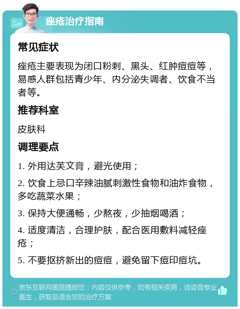 痤疮治疗指南 常见症状 痤疮主要表现为闭口粉刺、黑头、红肿痘痘等，易感人群包括青少年、内分泌失调者、饮食不当者等。 推荐科室 皮肤科 调理要点 1. 外用达芙文膏，避光使用； 2. 饮食上忌口辛辣油腻刺激性食物和油炸食物，多吃蔬菜水果； 3. 保持大便通畅，少熬夜，少抽烟喝酒； 4. 适度清洁，合理护肤，配合医用敷料减轻痤疮； 5. 不要抠挤新出的痘痘，避免留下痘印痘坑。