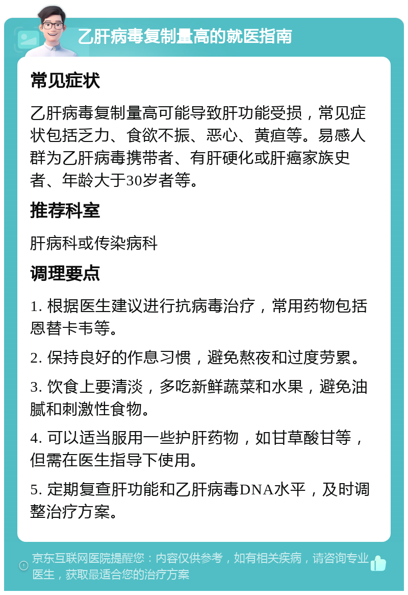 乙肝病毒复制量高的就医指南 常见症状 乙肝病毒复制量高可能导致肝功能受损，常见症状包括乏力、食欲不振、恶心、黄疸等。易感人群为乙肝病毒携带者、有肝硬化或肝癌家族史者、年龄大于30岁者等。 推荐科室 肝病科或传染病科 调理要点 1. 根据医生建议进行抗病毒治疗，常用药物包括恩替卡韦等。 2. 保持良好的作息习惯，避免熬夜和过度劳累。 3. 饮食上要清淡，多吃新鲜蔬菜和水果，避免油腻和刺激性食物。 4. 可以适当服用一些护肝药物，如甘草酸甘等，但需在医生指导下使用。 5. 定期复查肝功能和乙肝病毒DNA水平，及时调整治疗方案。