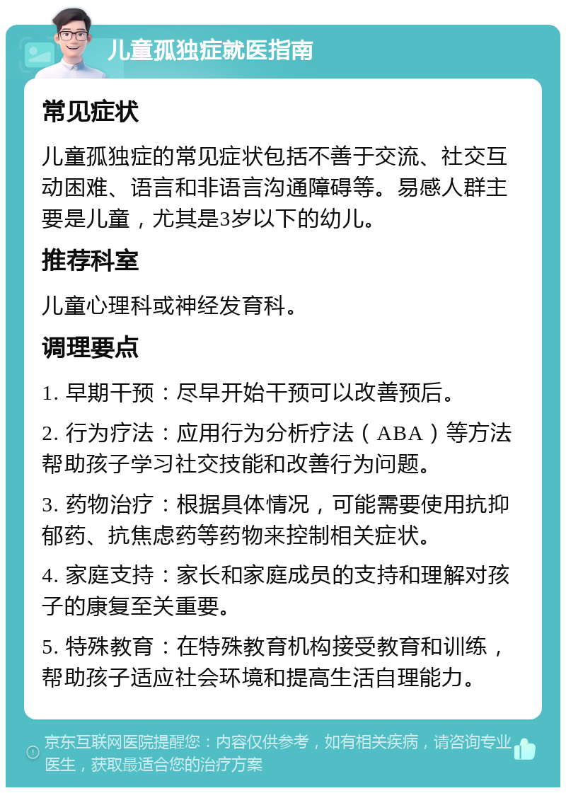 儿童孤独症就医指南 常见症状 儿童孤独症的常见症状包括不善于交流、社交互动困难、语言和非语言沟通障碍等。易感人群主要是儿童，尤其是3岁以下的幼儿。 推荐科室 儿童心理科或神经发育科。 调理要点 1. 早期干预：尽早开始干预可以改善预后。 2. 行为疗法：应用行为分析疗法（ABA）等方法帮助孩子学习社交技能和改善行为问题。 3. 药物治疗：根据具体情况，可能需要使用抗抑郁药、抗焦虑药等药物来控制相关症状。 4. 家庭支持：家长和家庭成员的支持和理解对孩子的康复至关重要。 5. 特殊教育：在特殊教育机构接受教育和训练，帮助孩子适应社会环境和提高生活自理能力。