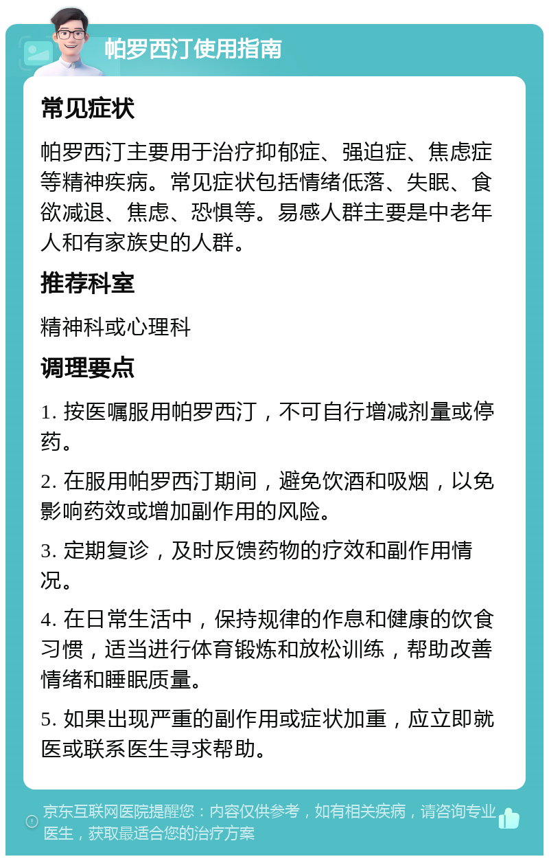 帕罗西汀使用指南 常见症状 帕罗西汀主要用于治疗抑郁症、强迫症、焦虑症等精神疾病。常见症状包括情绪低落、失眠、食欲减退、焦虑、恐惧等。易感人群主要是中老年人和有家族史的人群。 推荐科室 精神科或心理科 调理要点 1. 按医嘱服用帕罗西汀，不可自行增减剂量或停药。 2. 在服用帕罗西汀期间，避免饮酒和吸烟，以免影响药效或增加副作用的风险。 3. 定期复诊，及时反馈药物的疗效和副作用情况。 4. 在日常生活中，保持规律的作息和健康的饮食习惯，适当进行体育锻炼和放松训练，帮助改善情绪和睡眠质量。 5. 如果出现严重的副作用或症状加重，应立即就医或联系医生寻求帮助。