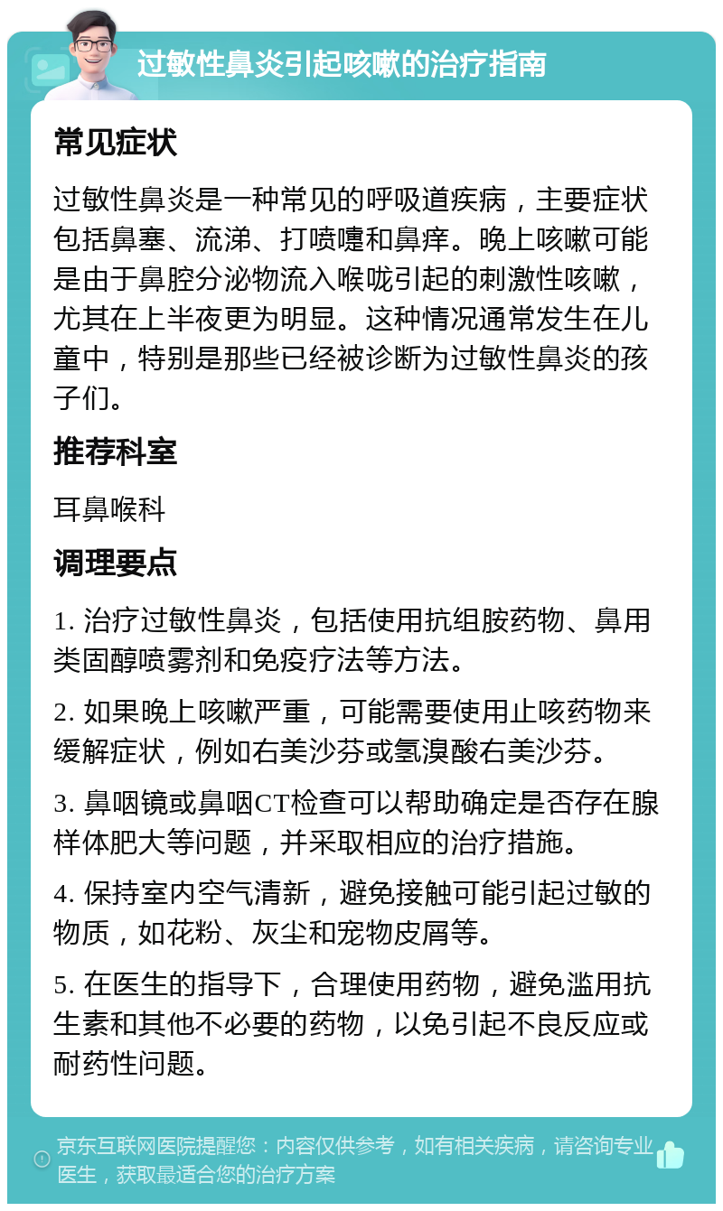 过敏性鼻炎引起咳嗽的治疗指南 常见症状 过敏性鼻炎是一种常见的呼吸道疾病，主要症状包括鼻塞、流涕、打喷嚏和鼻痒。晚上咳嗽可能是由于鼻腔分泌物流入喉咙引起的刺激性咳嗽，尤其在上半夜更为明显。这种情况通常发生在儿童中，特别是那些已经被诊断为过敏性鼻炎的孩子们。 推荐科室 耳鼻喉科 调理要点 1. 治疗过敏性鼻炎，包括使用抗组胺药物、鼻用类固醇喷雾剂和免疫疗法等方法。 2. 如果晚上咳嗽严重，可能需要使用止咳药物来缓解症状，例如右美沙芬或氢溴酸右美沙芬。 3. 鼻咽镜或鼻咽CT检查可以帮助确定是否存在腺样体肥大等问题，并采取相应的治疗措施。 4. 保持室内空气清新，避免接触可能引起过敏的物质，如花粉、灰尘和宠物皮屑等。 5. 在医生的指导下，合理使用药物，避免滥用抗生素和其他不必要的药物，以免引起不良反应或耐药性问题。