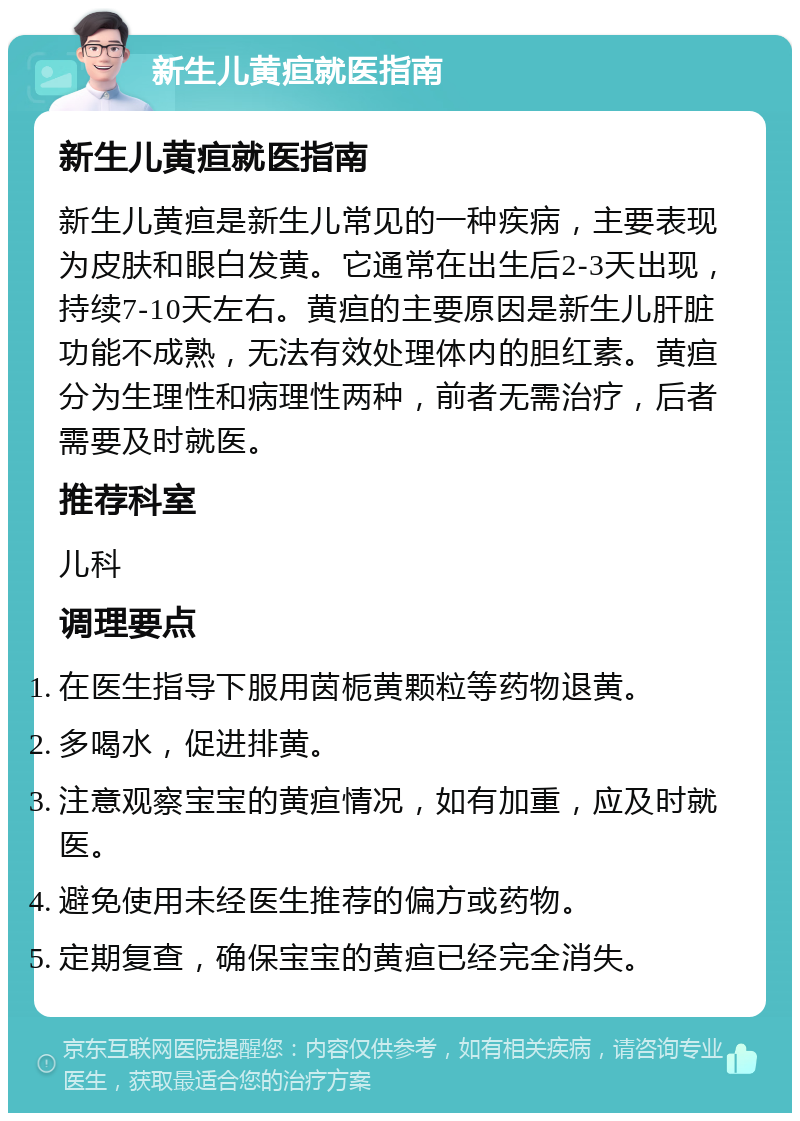 新生儿黄疸就医指南 新生儿黄疸就医指南 新生儿黄疸是新生儿常见的一种疾病，主要表现为皮肤和眼白发黄。它通常在出生后2-3天出现，持续7-10天左右。黄疸的主要原因是新生儿肝脏功能不成熟，无法有效处理体内的胆红素。黄疸分为生理性和病理性两种，前者无需治疗，后者需要及时就医。 推荐科室 儿科 调理要点 在医生指导下服用茵栀黄颗粒等药物退黄。 多喝水，促进排黄。 注意观察宝宝的黄疸情况，如有加重，应及时就医。 避免使用未经医生推荐的偏方或药物。 定期复查，确保宝宝的黄疸已经完全消失。