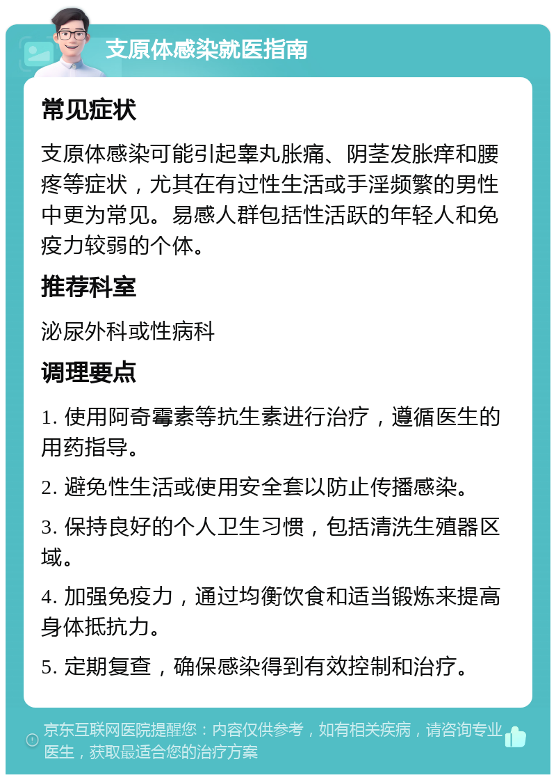 支原体感染就医指南 常见症状 支原体感染可能引起睾丸胀痛、阴茎发胀痒和腰疼等症状，尤其在有过性生活或手淫频繁的男性中更为常见。易感人群包括性活跃的年轻人和免疫力较弱的个体。 推荐科室 泌尿外科或性病科 调理要点 1. 使用阿奇霉素等抗生素进行治疗，遵循医生的用药指导。 2. 避免性生活或使用安全套以防止传播感染。 3. 保持良好的个人卫生习惯，包括清洗生殖器区域。 4. 加强免疫力，通过均衡饮食和适当锻炼来提高身体抵抗力。 5. 定期复查，确保感染得到有效控制和治疗。