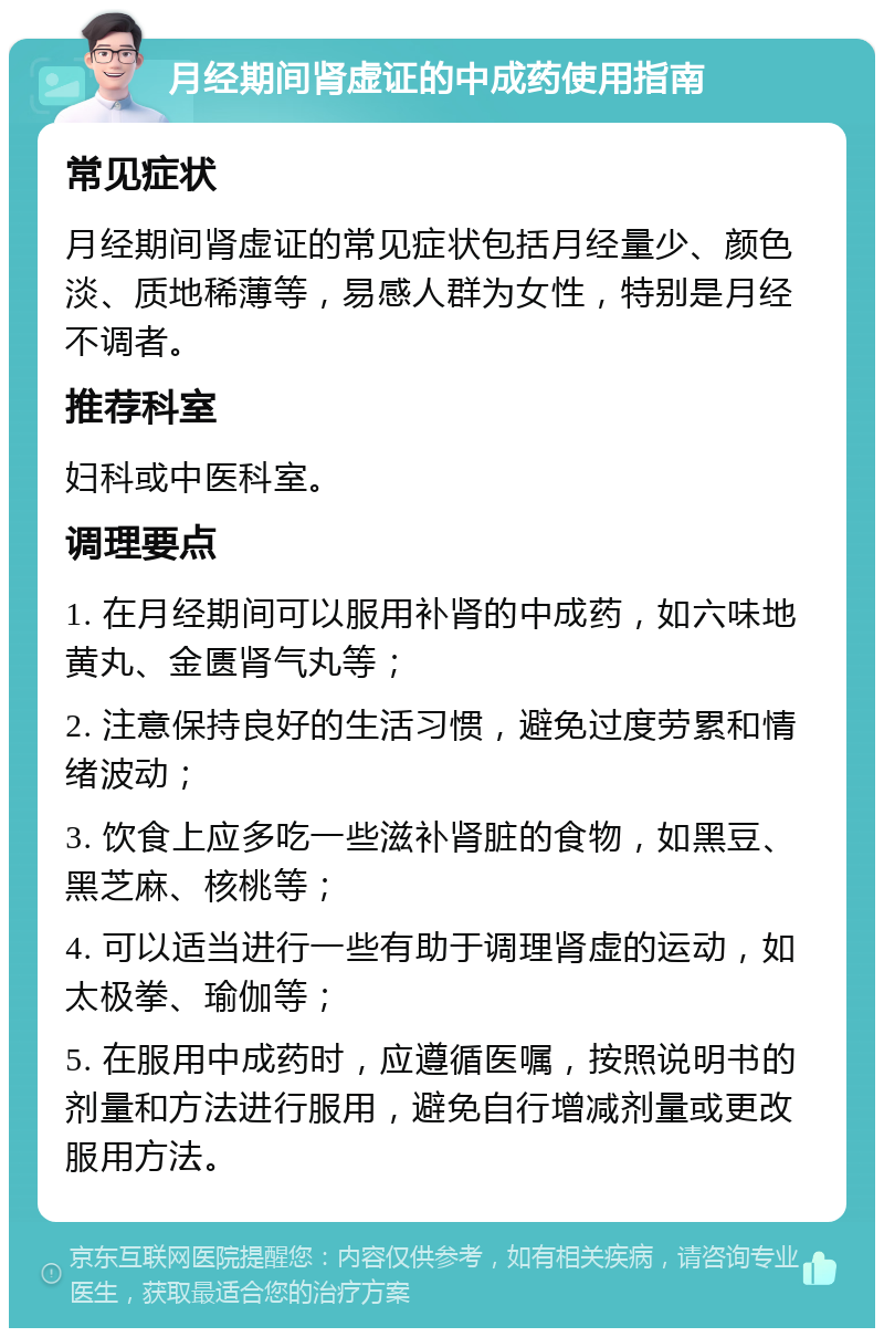 月经期间肾虚证的中成药使用指南 常见症状 月经期间肾虚证的常见症状包括月经量少、颜色淡、质地稀薄等，易感人群为女性，特别是月经不调者。 推荐科室 妇科或中医科室。 调理要点 1. 在月经期间可以服用补肾的中成药，如六味地黄丸、金匮肾气丸等； 2. 注意保持良好的生活习惯，避免过度劳累和情绪波动； 3. 饮食上应多吃一些滋补肾脏的食物，如黑豆、黑芝麻、核桃等； 4. 可以适当进行一些有助于调理肾虚的运动，如太极拳、瑜伽等； 5. 在服用中成药时，应遵循医嘱，按照说明书的剂量和方法进行服用，避免自行增减剂量或更改服用方法。