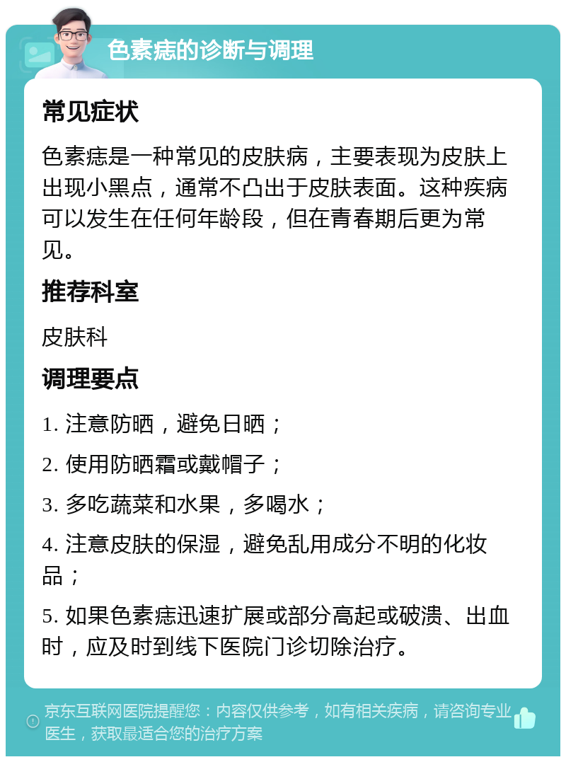 色素痣的诊断与调理 常见症状 色素痣是一种常见的皮肤病，主要表现为皮肤上出现小黑点，通常不凸出于皮肤表面。这种疾病可以发生在任何年龄段，但在青春期后更为常见。 推荐科室 皮肤科 调理要点 1. 注意防晒，避免日晒； 2. 使用防晒霜或戴帽子； 3. 多吃蔬菜和水果，多喝水； 4. 注意皮肤的保湿，避免乱用成分不明的化妆品； 5. 如果色素痣迅速扩展或部分高起或破溃、出血时，应及时到线下医院门诊切除治疗。