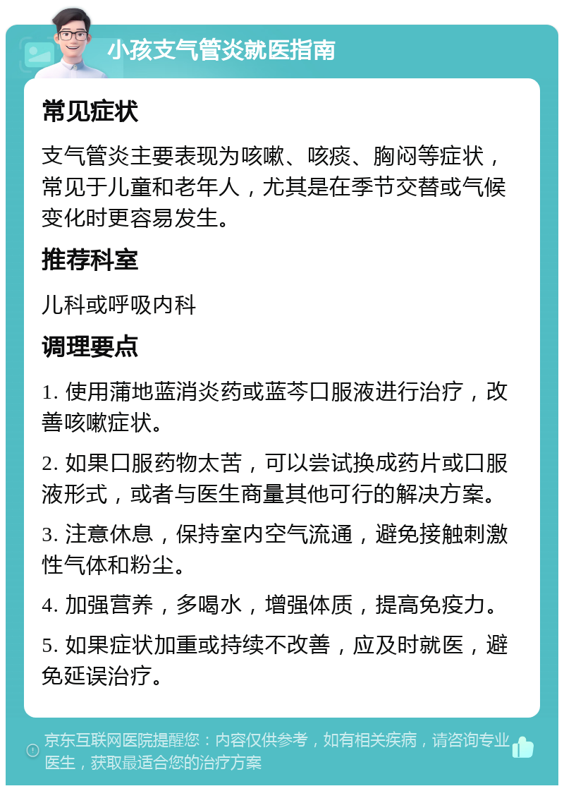 小孩支气管炎就医指南 常见症状 支气管炎主要表现为咳嗽、咳痰、胸闷等症状，常见于儿童和老年人，尤其是在季节交替或气候变化时更容易发生。 推荐科室 儿科或呼吸内科 调理要点 1. 使用蒲地蓝消炎药或蓝芩口服液进行治疗，改善咳嗽症状。 2. 如果口服药物太苦，可以尝试换成药片或口服液形式，或者与医生商量其他可行的解决方案。 3. 注意休息，保持室内空气流通，避免接触刺激性气体和粉尘。 4. 加强营养，多喝水，增强体质，提高免疫力。 5. 如果症状加重或持续不改善，应及时就医，避免延误治疗。