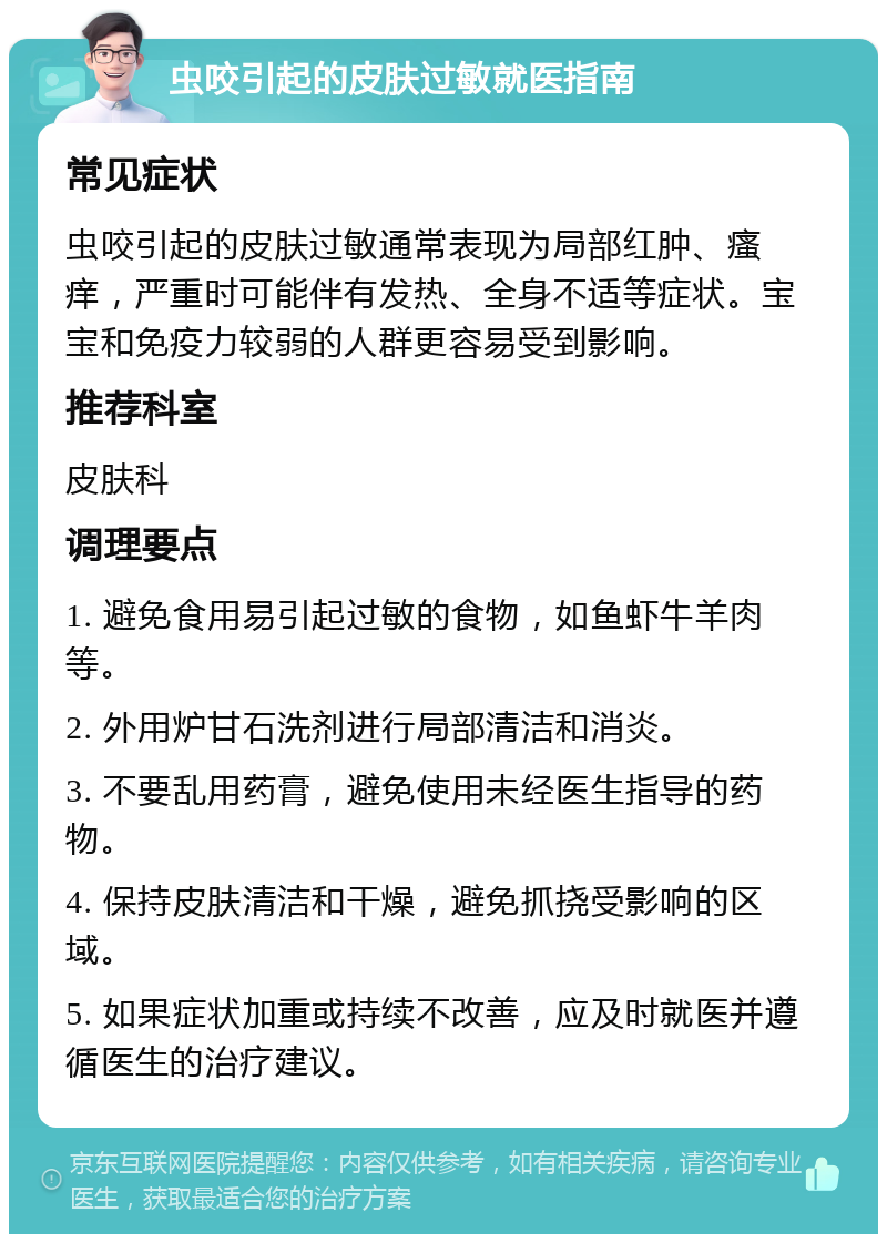 虫咬引起的皮肤过敏就医指南 常见症状 虫咬引起的皮肤过敏通常表现为局部红肿、瘙痒，严重时可能伴有发热、全身不适等症状。宝宝和免疫力较弱的人群更容易受到影响。 推荐科室 皮肤科 调理要点 1. 避免食用易引起过敏的食物，如鱼虾牛羊肉等。 2. 外用炉甘石洗剂进行局部清洁和消炎。 3. 不要乱用药膏，避免使用未经医生指导的药物。 4. 保持皮肤清洁和干燥，避免抓挠受影响的区域。 5. 如果症状加重或持续不改善，应及时就医并遵循医生的治疗建议。