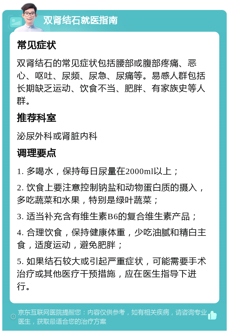 双肾结石就医指南 常见症状 双肾结石的常见症状包括腰部或腹部疼痛、恶心、呕吐、尿频、尿急、尿痛等。易感人群包括长期缺乏运动、饮食不当、肥胖、有家族史等人群。 推荐科室 泌尿外科或肾脏内科 调理要点 1. 多喝水，保持每日尿量在2000ml以上； 2. 饮食上要注意控制钠盐和动物蛋白质的摄入，多吃蔬菜和水果，特别是绿叶蔬菜； 3. 适当补充含有维生素B6的复合维生素产品； 4. 合理饮食，保持健康体重，少吃油腻和精白主食，适度运动，避免肥胖； 5. 如果结石较大或引起严重症状，可能需要手术治疗或其他医疗干预措施，应在医生指导下进行。