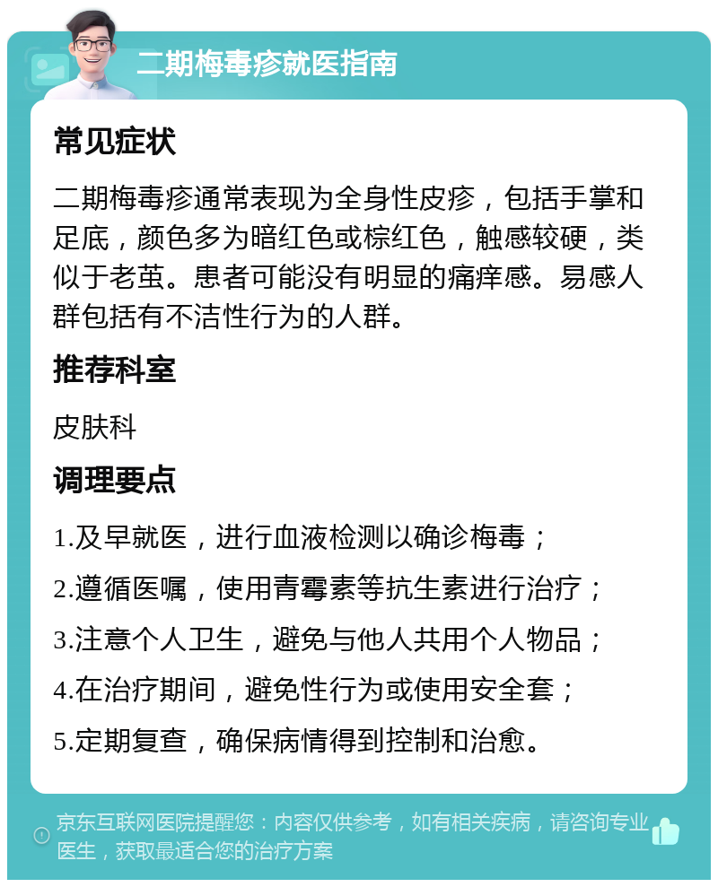 二期梅毒疹就医指南 常见症状 二期梅毒疹通常表现为全身性皮疹，包括手掌和足底，颜色多为暗红色或棕红色，触感较硬，类似于老茧。患者可能没有明显的痛痒感。易感人群包括有不洁性行为的人群。 推荐科室 皮肤科 调理要点 1.及早就医，进行血液检测以确诊梅毒； 2.遵循医嘱，使用青霉素等抗生素进行治疗； 3.注意个人卫生，避免与他人共用个人物品； 4.在治疗期间，避免性行为或使用安全套； 5.定期复查，确保病情得到控制和治愈。