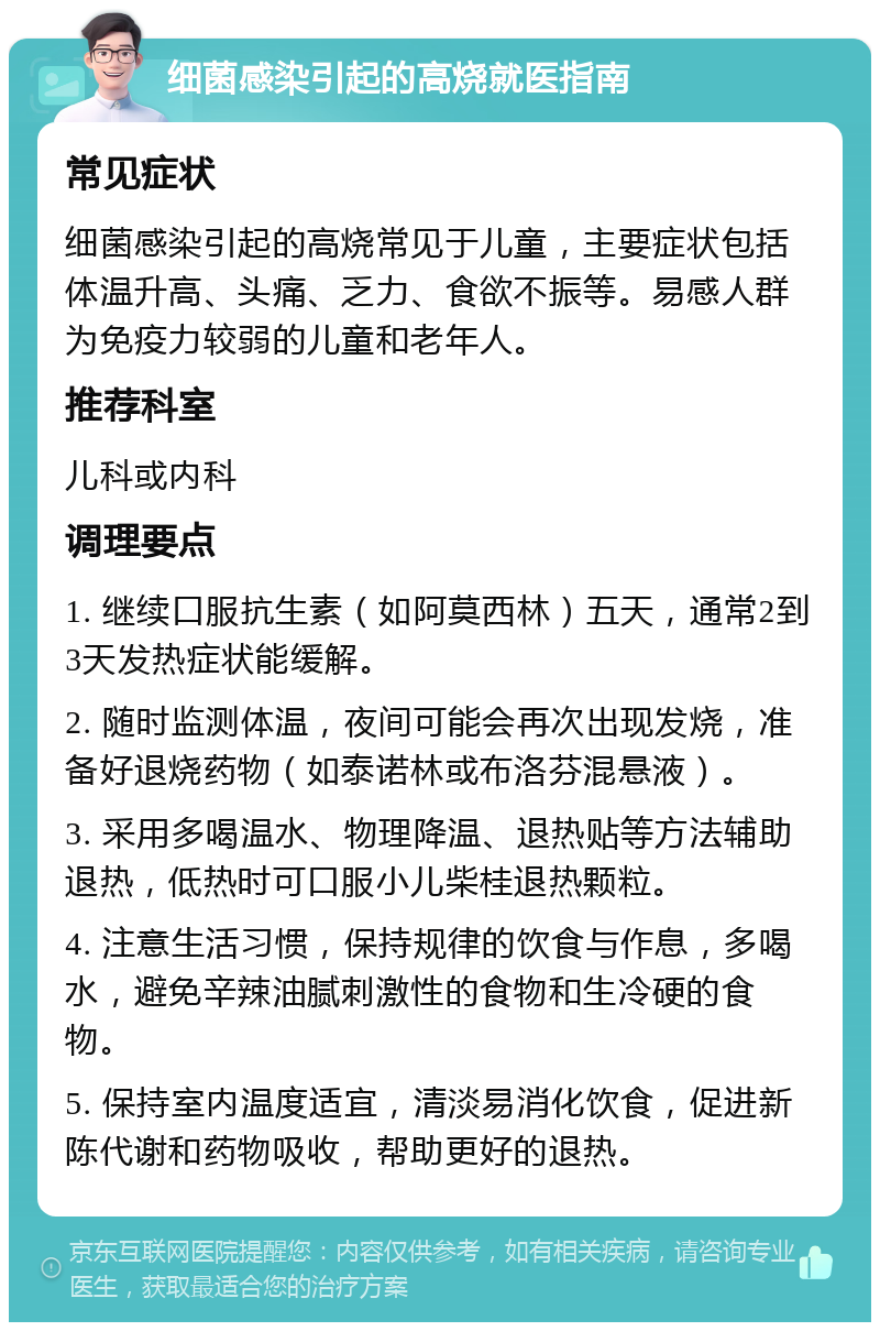 细菌感染引起的高烧就医指南 常见症状 细菌感染引起的高烧常见于儿童，主要症状包括体温升高、头痛、乏力、食欲不振等。易感人群为免疫力较弱的儿童和老年人。 推荐科室 儿科或内科 调理要点 1. 继续口服抗生素（如阿莫西林）五天，通常2到3天发热症状能缓解。 2. 随时监测体温，夜间可能会再次出现发烧，准备好退烧药物（如泰诺林或布洛芬混悬液）。 3. 采用多喝温水、物理降温、退热贴等方法辅助退热，低热时可口服小儿柴桂退热颗粒。 4. 注意生活习惯，保持规律的饮食与作息，多喝水，避免辛辣油腻刺激性的食物和生冷硬的食物。 5. 保持室内温度适宜，清淡易消化饮食，促进新陈代谢和药物吸收，帮助更好的退热。