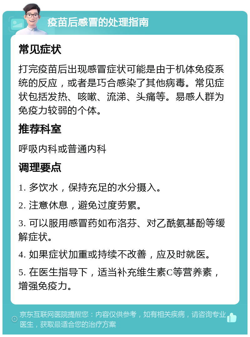 疫苗后感冒的处理指南 常见症状 打完疫苗后出现感冒症状可能是由于机体免疫系统的反应，或者是巧合感染了其他病毒。常见症状包括发热、咳嗽、流涕、头痛等。易感人群为免疫力较弱的个体。 推荐科室 呼吸内科或普通内科 调理要点 1. 多饮水，保持充足的水分摄入。 2. 注意休息，避免过度劳累。 3. 可以服用感冒药如布洛芬、对乙酰氨基酚等缓解症状。 4. 如果症状加重或持续不改善，应及时就医。 5. 在医生指导下，适当补充维生素C等营养素，增强免疫力。