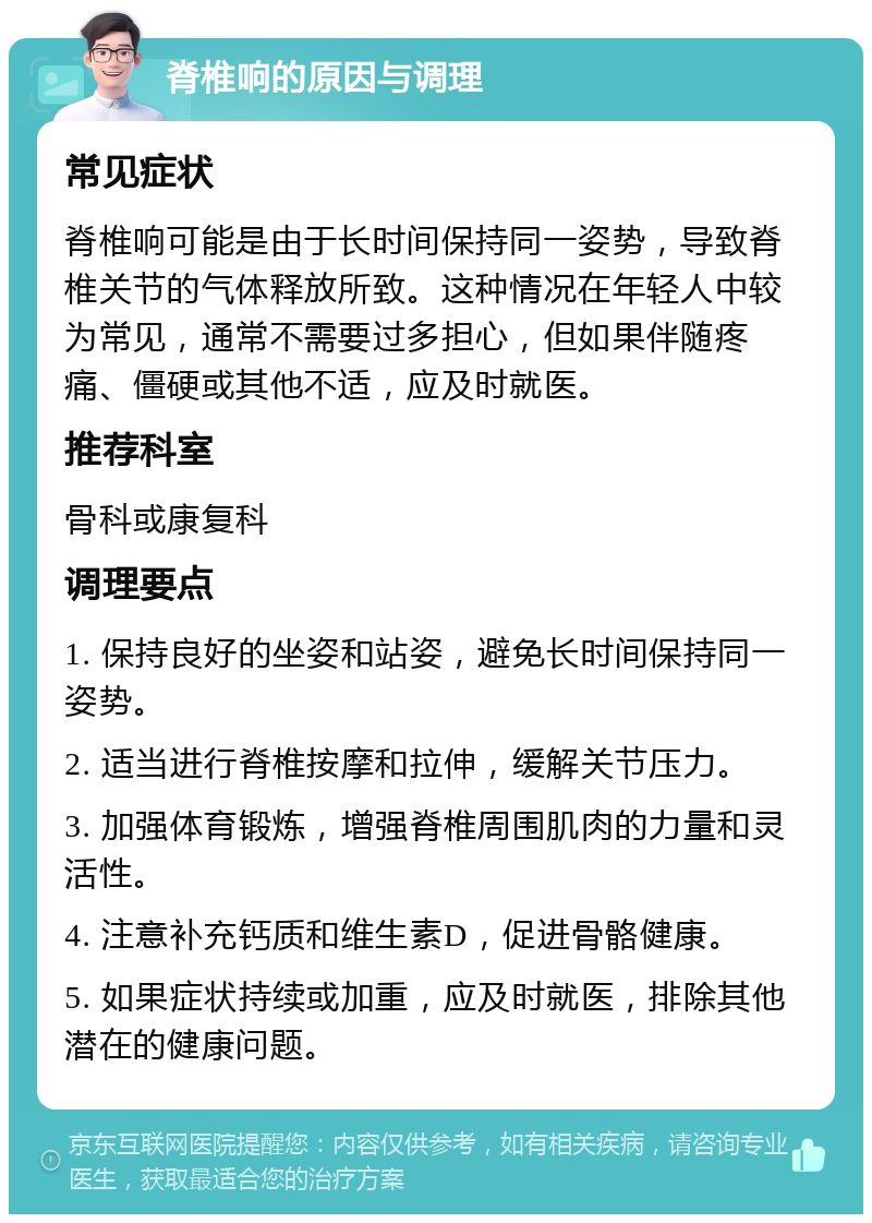 脊椎响的原因与调理 常见症状 脊椎响可能是由于长时间保持同一姿势，导致脊椎关节的气体释放所致。这种情况在年轻人中较为常见，通常不需要过多担心，但如果伴随疼痛、僵硬或其他不适，应及时就医。 推荐科室 骨科或康复科 调理要点 1. 保持良好的坐姿和站姿，避免长时间保持同一姿势。 2. 适当进行脊椎按摩和拉伸，缓解关节压力。 3. 加强体育锻炼，增强脊椎周围肌肉的力量和灵活性。 4. 注意补充钙质和维生素D，促进骨骼健康。 5. 如果症状持续或加重，应及时就医，排除其他潜在的健康问题。