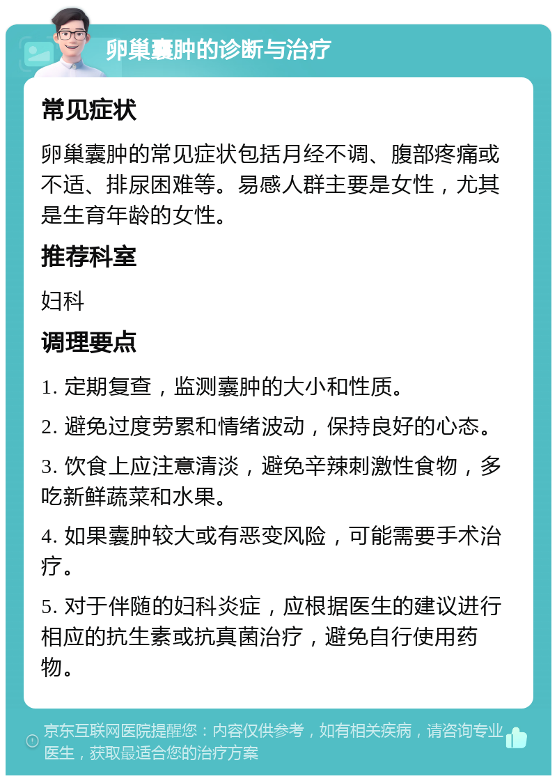 卵巢囊肿的诊断与治疗 常见症状 卵巢囊肿的常见症状包括月经不调、腹部疼痛或不适、排尿困难等。易感人群主要是女性，尤其是生育年龄的女性。 推荐科室 妇科 调理要点 1. 定期复查，监测囊肿的大小和性质。 2. 避免过度劳累和情绪波动，保持良好的心态。 3. 饮食上应注意清淡，避免辛辣刺激性食物，多吃新鲜蔬菜和水果。 4. 如果囊肿较大或有恶变风险，可能需要手术治疗。 5. 对于伴随的妇科炎症，应根据医生的建议进行相应的抗生素或抗真菌治疗，避免自行使用药物。