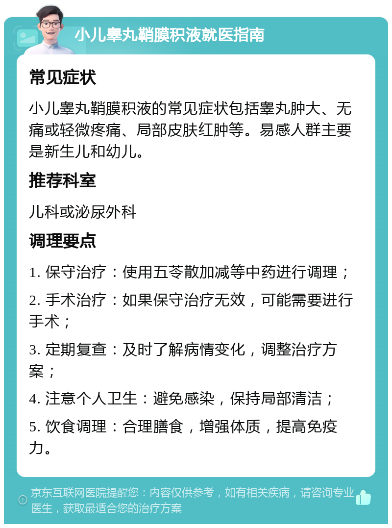 小儿睾丸鞘膜积液就医指南 常见症状 小儿睾丸鞘膜积液的常见症状包括睾丸肿大、无痛或轻微疼痛、局部皮肤红肿等。易感人群主要是新生儿和幼儿。 推荐科室 儿科或泌尿外科 调理要点 1. 保守治疗：使用五苓散加减等中药进行调理； 2. 手术治疗：如果保守治疗无效，可能需要进行手术； 3. 定期复查：及时了解病情变化，调整治疗方案； 4. 注意个人卫生：避免感染，保持局部清洁； 5. 饮食调理：合理膳食，增强体质，提高免疫力。