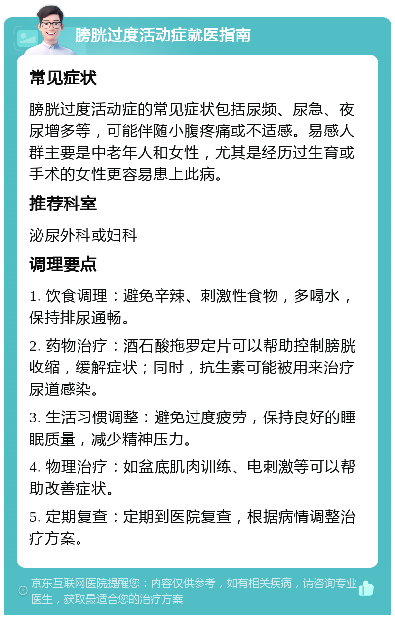 膀胱过度活动症就医指南 常见症状 膀胱过度活动症的常见症状包括尿频、尿急、夜尿增多等，可能伴随小腹疼痛或不适感。易感人群主要是中老年人和女性，尤其是经历过生育或手术的女性更容易患上此病。 推荐科室 泌尿外科或妇科 调理要点 1. 饮食调理：避免辛辣、刺激性食物，多喝水，保持排尿通畅。 2. 药物治疗：酒石酸拖罗定片可以帮助控制膀胱收缩，缓解症状；同时，抗生素可能被用来治疗尿道感染。 3. 生活习惯调整：避免过度疲劳，保持良好的睡眠质量，减少精神压力。 4. 物理治疗：如盆底肌肉训练、电刺激等可以帮助改善症状。 5. 定期复查：定期到医院复查，根据病情调整治疗方案。