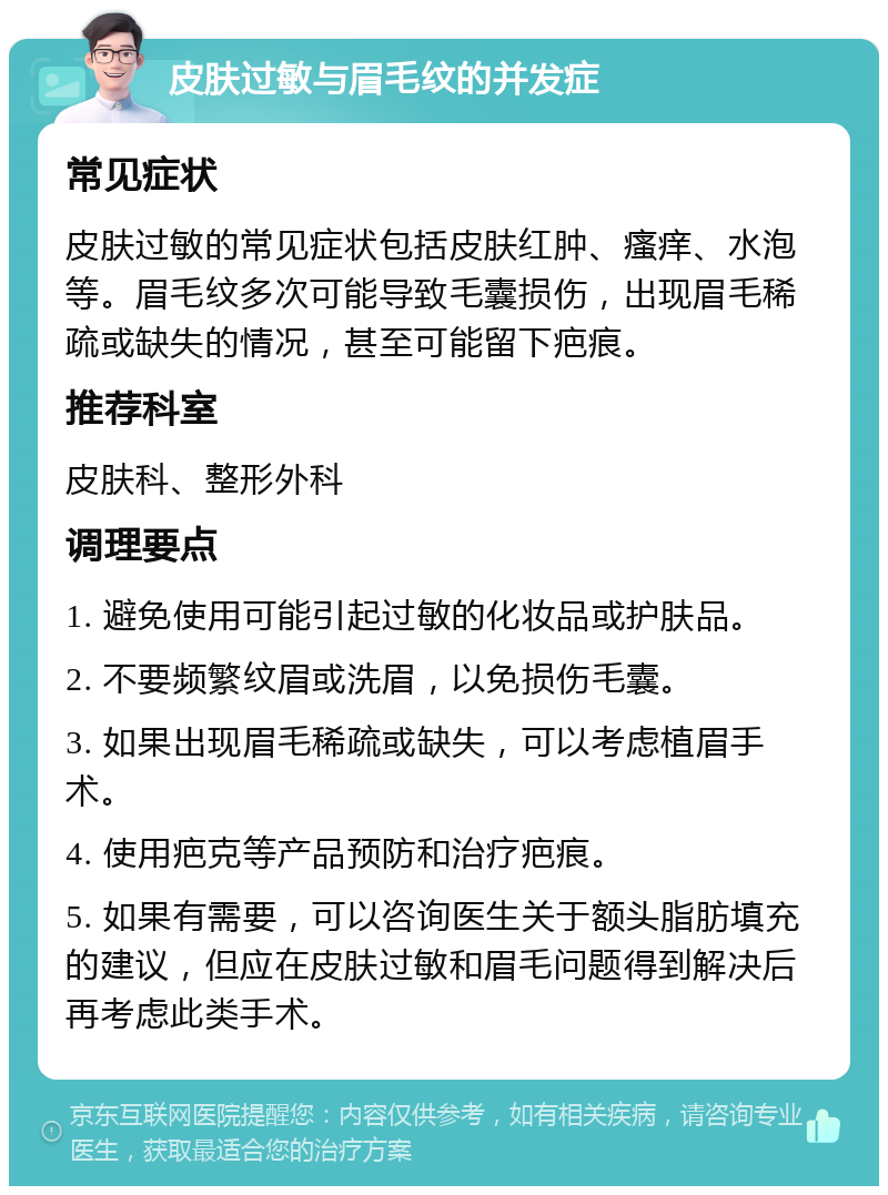 皮肤过敏与眉毛纹的并发症 常见症状 皮肤过敏的常见症状包括皮肤红肿、瘙痒、水泡等。眉毛纹多次可能导致毛囊损伤，出现眉毛稀疏或缺失的情况，甚至可能留下疤痕。 推荐科室 皮肤科、整形外科 调理要点 1. 避免使用可能引起过敏的化妆品或护肤品。 2. 不要频繁纹眉或洗眉，以免损伤毛囊。 3. 如果出现眉毛稀疏或缺失，可以考虑植眉手术。 4. 使用疤克等产品预防和治疗疤痕。 5. 如果有需要，可以咨询医生关于额头脂肪填充的建议，但应在皮肤过敏和眉毛问题得到解决后再考虑此类手术。