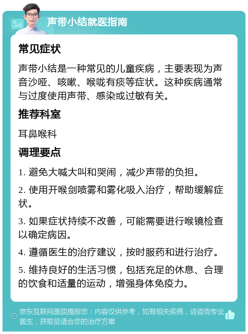 声带小结就医指南 常见症状 声带小结是一种常见的儿童疾病，主要表现为声音沙哑、咳嗽、喉咙有痰等症状。这种疾病通常与过度使用声带、感染或过敏有关。 推荐科室 耳鼻喉科 调理要点 1. 避免大喊大叫和哭闹，减少声带的负担。 2. 使用开喉剑喷雾和雾化吸入治疗，帮助缓解症状。 3. 如果症状持续不改善，可能需要进行喉镜检查以确定病因。 4. 遵循医生的治疗建议，按时服药和进行治疗。 5. 维持良好的生活习惯，包括充足的休息、合理的饮食和适量的运动，增强身体免疫力。