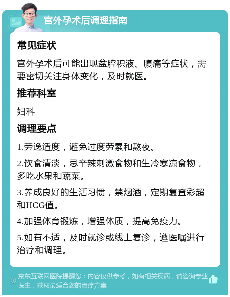 宫外孕术后调理指南 常见症状 宫外孕术后可能出现盆腔积液、腹痛等症状，需要密切关注身体变化，及时就医。 推荐科室 妇科 调理要点 1.劳逸适度，避免过度劳累和熬夜。 2.饮食清淡，忌辛辣刺激食物和生冷寒凉食物，多吃水果和蔬菜。 3.养成良好的生活习惯，禁烟酒，定期复查彩超和HCG值。 4.加强体育锻炼，增强体质，提高免疫力。 5.如有不适，及时就诊或线上复诊，遵医嘱进行治疗和调理。