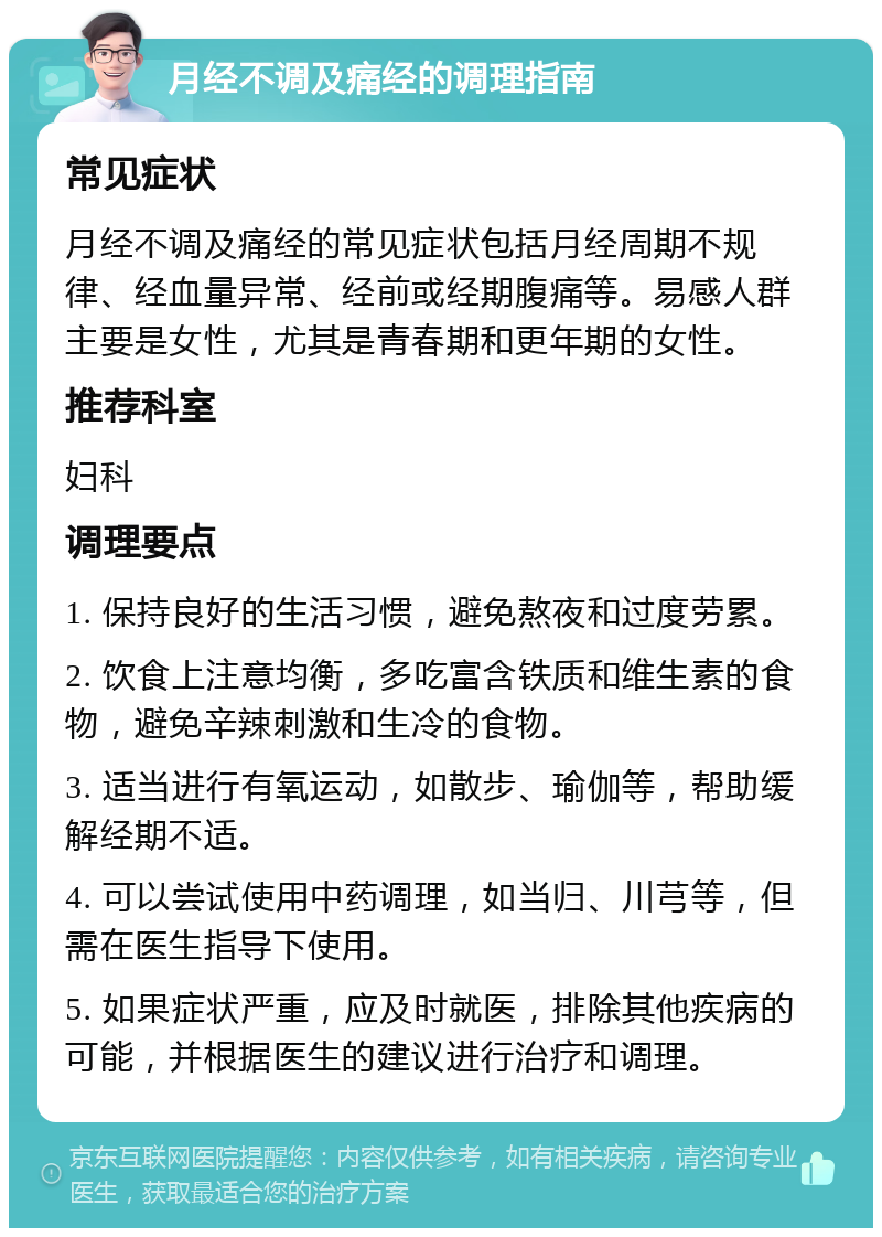 月经不调及痛经的调理指南 常见症状 月经不调及痛经的常见症状包括月经周期不规律、经血量异常、经前或经期腹痛等。易感人群主要是女性，尤其是青春期和更年期的女性。 推荐科室 妇科 调理要点 1. 保持良好的生活习惯，避免熬夜和过度劳累。 2. 饮食上注意均衡，多吃富含铁质和维生素的食物，避免辛辣刺激和生冷的食物。 3. 适当进行有氧运动，如散步、瑜伽等，帮助缓解经期不适。 4. 可以尝试使用中药调理，如当归、川芎等，但需在医生指导下使用。 5. 如果症状严重，应及时就医，排除其他疾病的可能，并根据医生的建议进行治疗和调理。