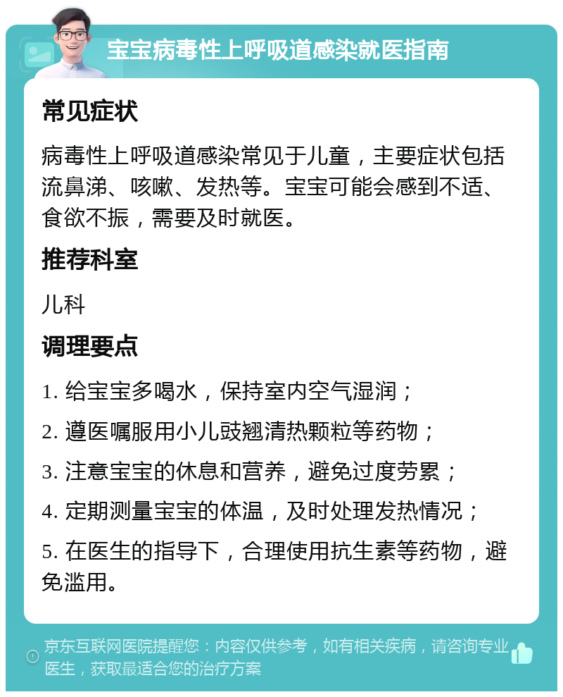 宝宝病毒性上呼吸道感染就医指南 常见症状 病毒性上呼吸道感染常见于儿童，主要症状包括流鼻涕、咳嗽、发热等。宝宝可能会感到不适、食欲不振，需要及时就医。 推荐科室 儿科 调理要点 1. 给宝宝多喝水，保持室内空气湿润； 2. 遵医嘱服用小儿豉翘清热颗粒等药物； 3. 注意宝宝的休息和营养，避免过度劳累； 4. 定期测量宝宝的体温，及时处理发热情况； 5. 在医生的指导下，合理使用抗生素等药物，避免滥用。