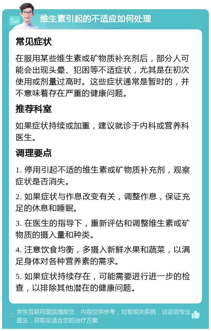 维生素引起的不适应如何处理 常见症状 在服用某些维生素或矿物质补充剂后，部分人可能会出现头晕、犯困等不适症状，尤其是在初次使用或剂量过高时。这些症状通常是暂时的，并不意味着存在严重的健康问题。 推荐科室 如果症状持续或加重，建议就诊于内科或营养科医生。 调理要点 1. 停用引起不适的维生素或矿物质补充剂，观察症状是否消失。 2. 如果症状与作息改变有关，调整作息，保证充足的休息和睡眠。 3. 在医生的指导下，重新评估和调整维生素或矿物质的摄入量和种类。 4. 注意饮食均衡，多摄入新鲜水果和蔬菜，以满足身体对各种营养素的需求。 5. 如果症状持续存在，可能需要进行进一步的检查，以排除其他潜在的健康问题。