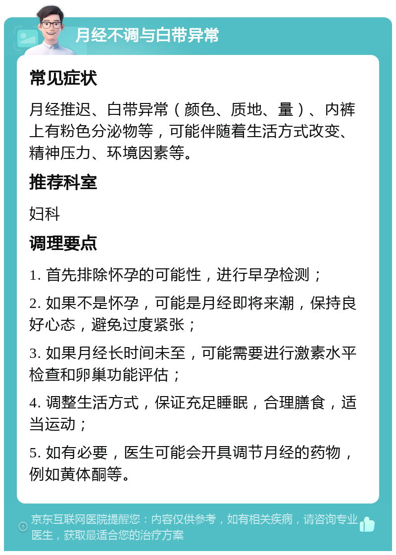 月经不调与白带异常 常见症状 月经推迟、白带异常（颜色、质地、量）、内裤上有粉色分泌物等，可能伴随着生活方式改变、精神压力、环境因素等。 推荐科室 妇科 调理要点 1. 首先排除怀孕的可能性，进行早孕检测； 2. 如果不是怀孕，可能是月经即将来潮，保持良好心态，避免过度紧张； 3. 如果月经长时间未至，可能需要进行激素水平检查和卵巢功能评估； 4. 调整生活方式，保证充足睡眠，合理膳食，适当运动； 5. 如有必要，医生可能会开具调节月经的药物，例如黄体酮等。