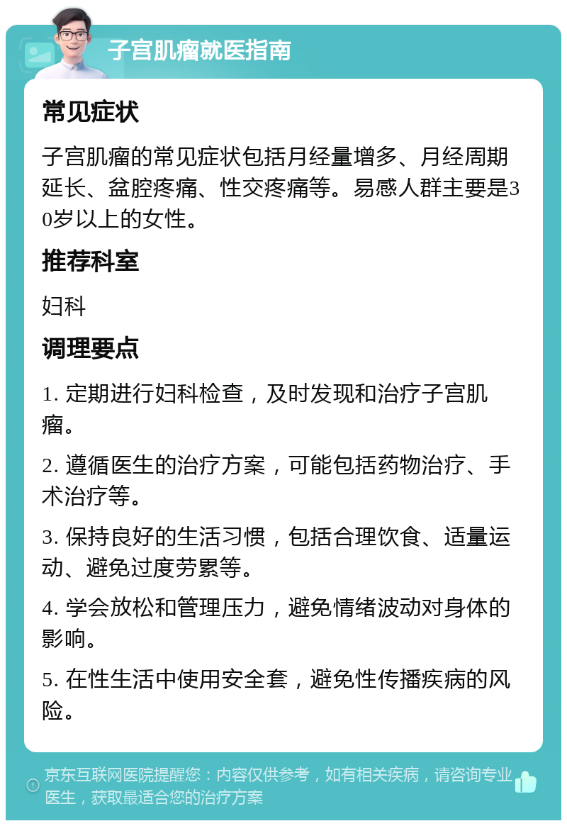 子宫肌瘤就医指南 常见症状 子宫肌瘤的常见症状包括月经量增多、月经周期延长、盆腔疼痛、性交疼痛等。易感人群主要是30岁以上的女性。 推荐科室 妇科 调理要点 1. 定期进行妇科检查，及时发现和治疗子宫肌瘤。 2. 遵循医生的治疗方案，可能包括药物治疗、手术治疗等。 3. 保持良好的生活习惯，包括合理饮食、适量运动、避免过度劳累等。 4. 学会放松和管理压力，避免情绪波动对身体的影响。 5. 在性生活中使用安全套，避免性传播疾病的风险。