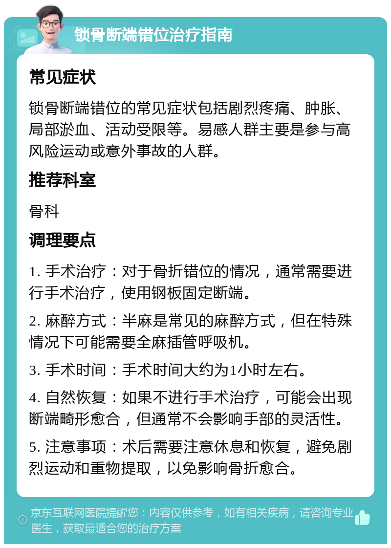 锁骨断端错位治疗指南 常见症状 锁骨断端错位的常见症状包括剧烈疼痛、肿胀、局部淤血、活动受限等。易感人群主要是参与高风险运动或意外事故的人群。 推荐科室 骨科 调理要点 1. 手术治疗：对于骨折错位的情况，通常需要进行手术治疗，使用钢板固定断端。 2. 麻醉方式：半麻是常见的麻醉方式，但在特殊情况下可能需要全麻插管呼吸机。 3. 手术时间：手术时间大约为1小时左右。 4. 自然恢复：如果不进行手术治疗，可能会出现断端畸形愈合，但通常不会影响手部的灵活性。 5. 注意事项：术后需要注意休息和恢复，避免剧烈运动和重物提取，以免影响骨折愈合。