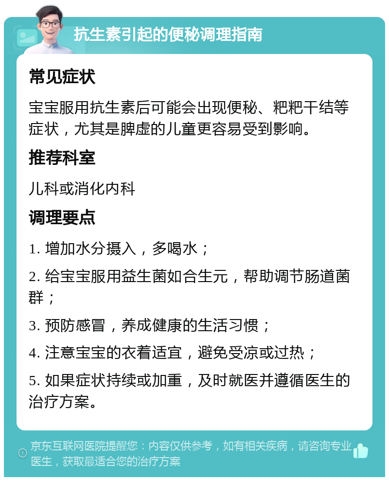 抗生素引起的便秘调理指南 常见症状 宝宝服用抗生素后可能会出现便秘、粑粑干结等症状，尤其是脾虚的儿童更容易受到影响。 推荐科室 儿科或消化内科 调理要点 1. 增加水分摄入，多喝水； 2. 给宝宝服用益生菌如合生元，帮助调节肠道菌群； 3. 预防感冒，养成健康的生活习惯； 4. 注意宝宝的衣着适宜，避免受凉或过热； 5. 如果症状持续或加重，及时就医并遵循医生的治疗方案。