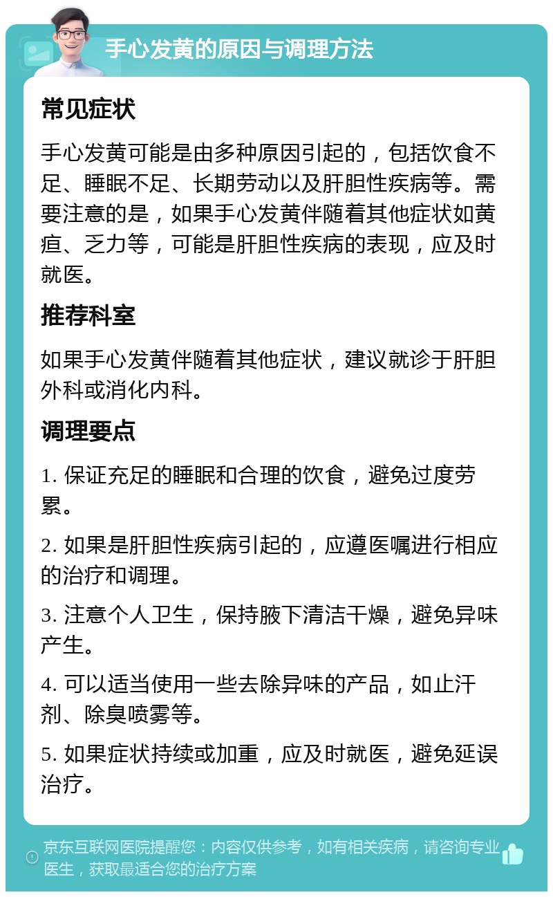 手心发黄的原因与调理方法 常见症状 手心发黄可能是由多种原因引起的，包括饮食不足、睡眠不足、长期劳动以及肝胆性疾病等。需要注意的是，如果手心发黄伴随着其他症状如黄疸、乏力等，可能是肝胆性疾病的表现，应及时就医。 推荐科室 如果手心发黄伴随着其他症状，建议就诊于肝胆外科或消化内科。 调理要点 1. 保证充足的睡眠和合理的饮食，避免过度劳累。 2. 如果是肝胆性疾病引起的，应遵医嘱进行相应的治疗和调理。 3. 注意个人卫生，保持腋下清洁干燥，避免异味产生。 4. 可以适当使用一些去除异味的产品，如止汗剂、除臭喷雾等。 5. 如果症状持续或加重，应及时就医，避免延误治疗。