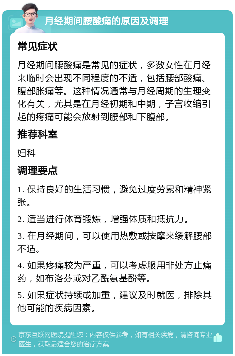 月经期间腰酸痛的原因及调理 常见症状 月经期间腰酸痛是常见的症状，多数女性在月经来临时会出现不同程度的不适，包括腰部酸痛、腹部胀痛等。这种情况通常与月经周期的生理变化有关，尤其是在月经初期和中期，子宫收缩引起的疼痛可能会放射到腰部和下腹部。 推荐科室 妇科 调理要点 1. 保持良好的生活习惯，避免过度劳累和精神紧张。 2. 适当进行体育锻炼，增强体质和抵抗力。 3. 在月经期间，可以使用热敷或按摩来缓解腰部不适。 4. 如果疼痛较为严重，可以考虑服用非处方止痛药，如布洛芬或对乙酰氨基酚等。 5. 如果症状持续或加重，建议及时就医，排除其他可能的疾病因素。