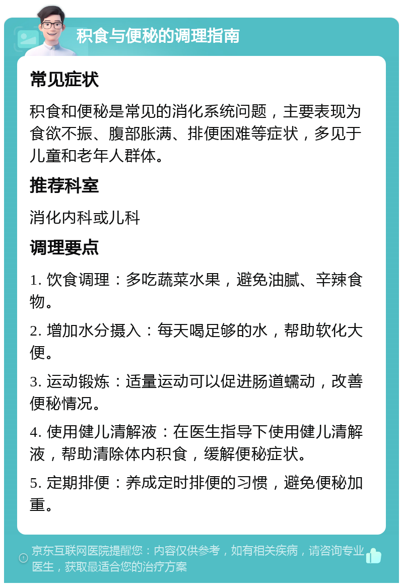 积食与便秘的调理指南 常见症状 积食和便秘是常见的消化系统问题，主要表现为食欲不振、腹部胀满、排便困难等症状，多见于儿童和老年人群体。 推荐科室 消化内科或儿科 调理要点 1. 饮食调理：多吃蔬菜水果，避免油腻、辛辣食物。 2. 增加水分摄入：每天喝足够的水，帮助软化大便。 3. 运动锻炼：适量运动可以促进肠道蠕动，改善便秘情况。 4. 使用健儿清解液：在医生指导下使用健儿清解液，帮助清除体内积食，缓解便秘症状。 5. 定期排便：养成定时排便的习惯，避免便秘加重。