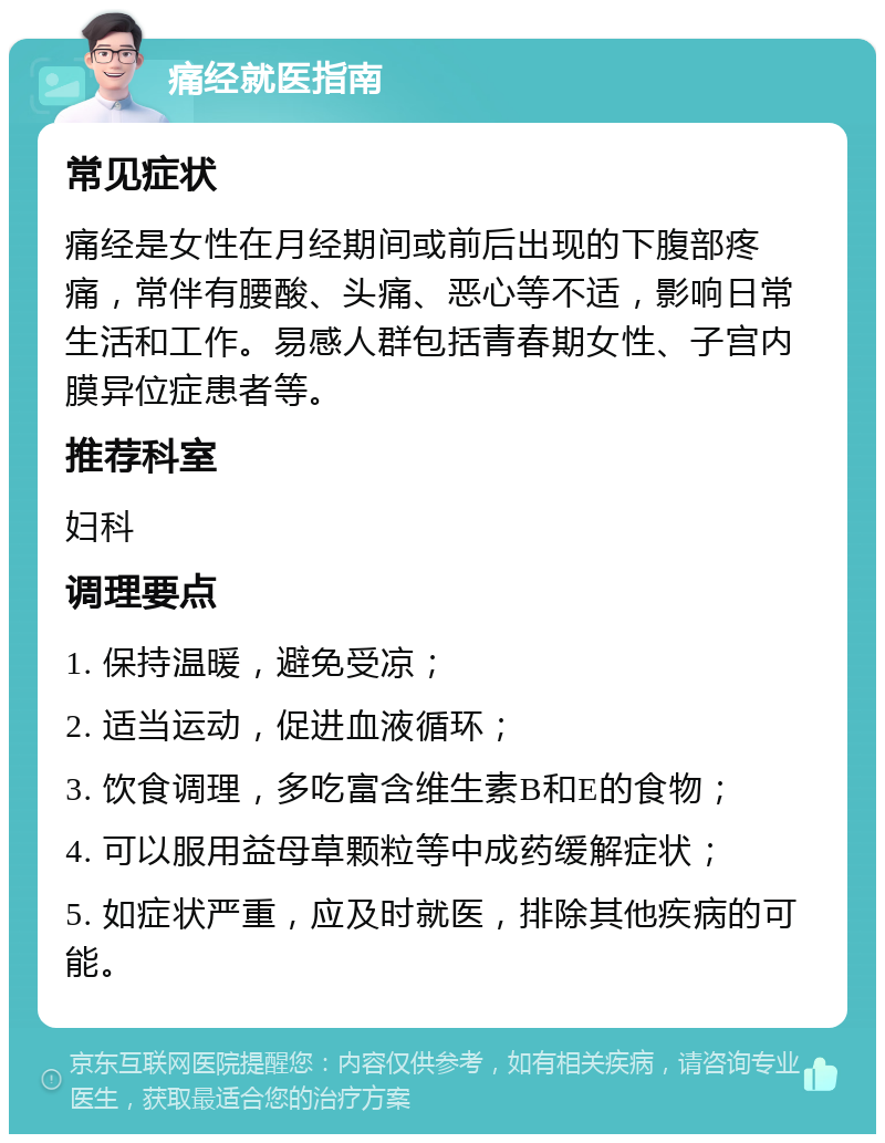 痛经就医指南 常见症状 痛经是女性在月经期间或前后出现的下腹部疼痛，常伴有腰酸、头痛、恶心等不适，影响日常生活和工作。易感人群包括青春期女性、子宫内膜异位症患者等。 推荐科室 妇科 调理要点 1. 保持温暖，避免受凉； 2. 适当运动，促进血液循环； 3. 饮食调理，多吃富含维生素B和E的食物； 4. 可以服用益母草颗粒等中成药缓解症状； 5. 如症状严重，应及时就医，排除其他疾病的可能。