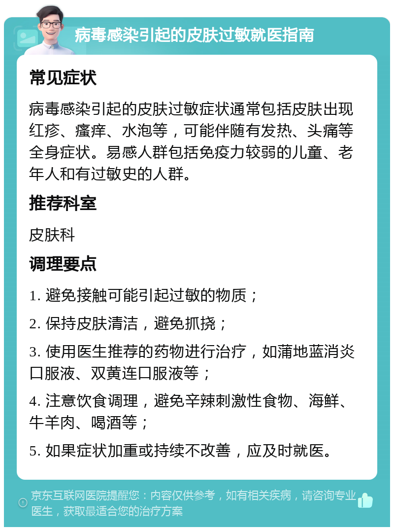 病毒感染引起的皮肤过敏就医指南 常见症状 病毒感染引起的皮肤过敏症状通常包括皮肤出现红疹、瘙痒、水泡等，可能伴随有发热、头痛等全身症状。易感人群包括免疫力较弱的儿童、老年人和有过敏史的人群。 推荐科室 皮肤科 调理要点 1. 避免接触可能引起过敏的物质； 2. 保持皮肤清洁，避免抓挠； 3. 使用医生推荐的药物进行治疗，如蒲地蓝消炎口服液、双黄连口服液等； 4. 注意饮食调理，避免辛辣刺激性食物、海鲜、牛羊肉、喝酒等； 5. 如果症状加重或持续不改善，应及时就医。