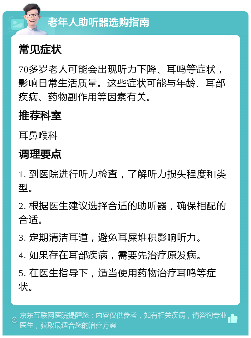 老年人助听器选购指南 常见症状 70多岁老人可能会出现听力下降、耳鸣等症状，影响日常生活质量。这些症状可能与年龄、耳部疾病、药物副作用等因素有关。 推荐科室 耳鼻喉科 调理要点 1. 到医院进行听力检查，了解听力损失程度和类型。 2. 根据医生建议选择合适的助听器，确保相配的合适。 3. 定期清洁耳道，避免耳屎堆积影响听力。 4. 如果存在耳部疾病，需要先治疗原发病。 5. 在医生指导下，适当使用药物治疗耳鸣等症状。