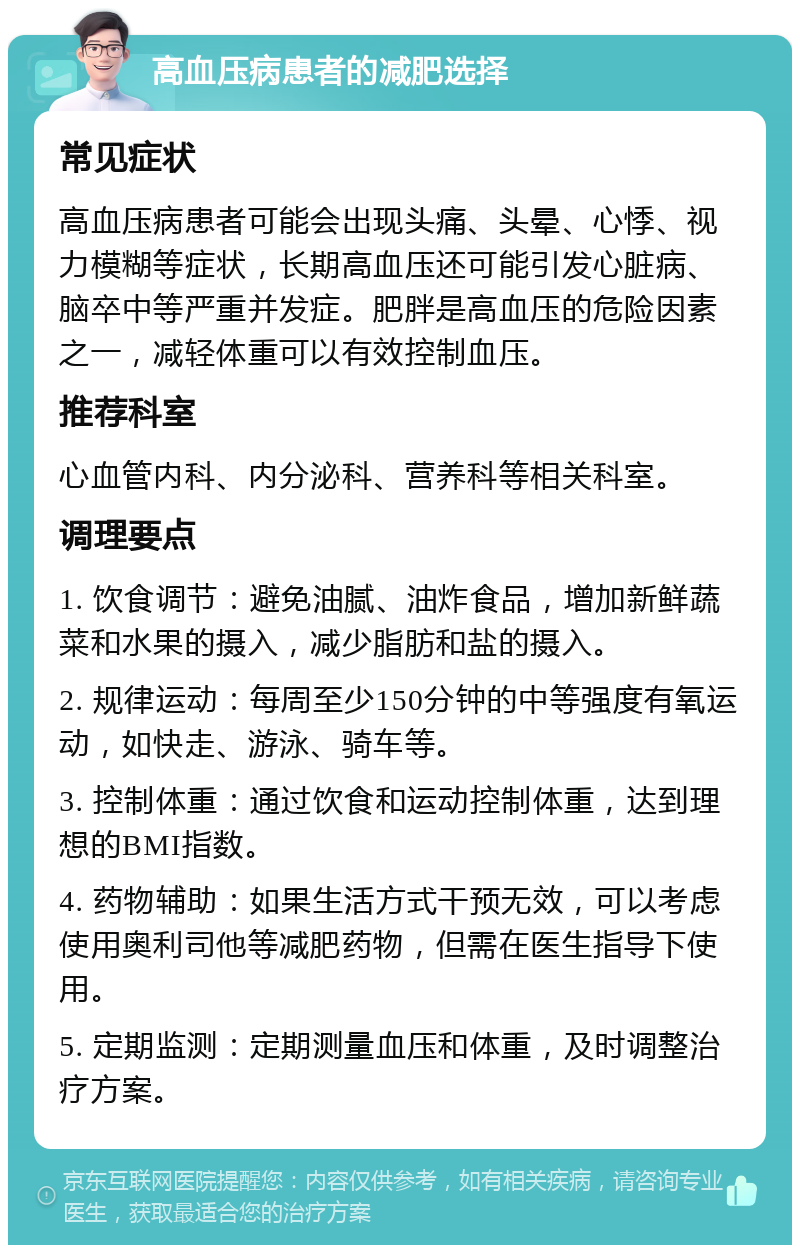 高血压病患者的减肥选择 常见症状 高血压病患者可能会出现头痛、头晕、心悸、视力模糊等症状，长期高血压还可能引发心脏病、脑卒中等严重并发症。肥胖是高血压的危险因素之一，减轻体重可以有效控制血压。 推荐科室 心血管内科、内分泌科、营养科等相关科室。 调理要点 1. 饮食调节：避免油腻、油炸食品，增加新鲜蔬菜和水果的摄入，减少脂肪和盐的摄入。 2. 规律运动：每周至少150分钟的中等强度有氧运动，如快走、游泳、骑车等。 3. 控制体重：通过饮食和运动控制体重，达到理想的BMI指数。 4. 药物辅助：如果生活方式干预无效，可以考虑使用奥利司他等减肥药物，但需在医生指导下使用。 5. 定期监测：定期测量血压和体重，及时调整治疗方案。