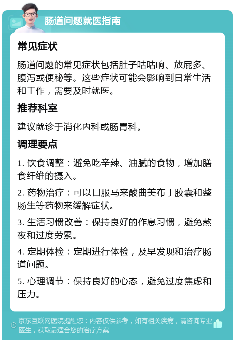 肠道问题就医指南 常见症状 肠道问题的常见症状包括肚子咕咕响、放屁多、腹泻或便秘等。这些症状可能会影响到日常生活和工作，需要及时就医。 推荐科室 建议就诊于消化内科或肠胃科。 调理要点 1. 饮食调整：避免吃辛辣、油腻的食物，增加膳食纤维的摄入。 2. 药物治疗：可以口服马来酸曲美布丁胶囊和整肠生等药物来缓解症状。 3. 生活习惯改善：保持良好的作息习惯，避免熬夜和过度劳累。 4. 定期体检：定期进行体检，及早发现和治疗肠道问题。 5. 心理调节：保持良好的心态，避免过度焦虑和压力。