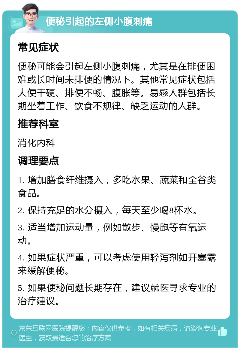 便秘引起的左侧小腹刺痛 常见症状 便秘可能会引起左侧小腹刺痛，尤其是在排便困难或长时间未排便的情况下。其他常见症状包括大便干硬、排便不畅、腹胀等。易感人群包括长期坐着工作、饮食不规律、缺乏运动的人群。 推荐科室 消化内科 调理要点 1. 增加膳食纤维摄入，多吃水果、蔬菜和全谷类食品。 2. 保持充足的水分摄入，每天至少喝8杯水。 3. 适当增加运动量，例如散步、慢跑等有氧运动。 4. 如果症状严重，可以考虑使用轻泻剂如开塞露来缓解便秘。 5. 如果便秘问题长期存在，建议就医寻求专业的治疗建议。