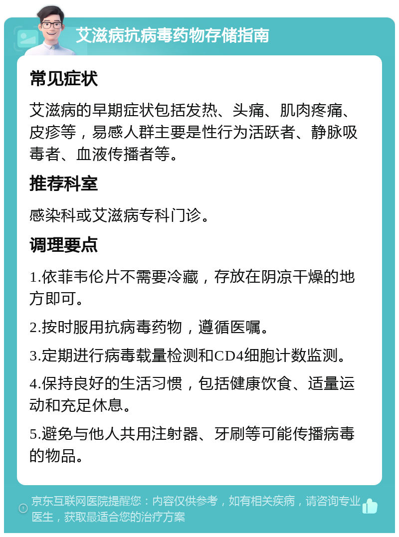 艾滋病抗病毒药物存储指南 常见症状 艾滋病的早期症状包括发热、头痛、肌肉疼痛、皮疹等，易感人群主要是性行为活跃者、静脉吸毒者、血液传播者等。 推荐科室 感染科或艾滋病专科门诊。 调理要点 1.依菲韦伦片不需要冷藏，存放在阴凉干燥的地方即可。 2.按时服用抗病毒药物，遵循医嘱。 3.定期进行病毒载量检测和CD4细胞计数监测。 4.保持良好的生活习惯，包括健康饮食、适量运动和充足休息。 5.避免与他人共用注射器、牙刷等可能传播病毒的物品。