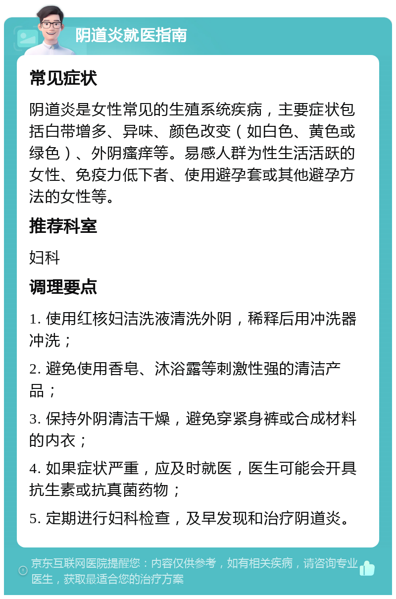 阴道炎就医指南 常见症状 阴道炎是女性常见的生殖系统疾病，主要症状包括白带增多、异味、颜色改变（如白色、黄色或绿色）、外阴瘙痒等。易感人群为性生活活跃的女性、免疫力低下者、使用避孕套或其他避孕方法的女性等。 推荐科室 妇科 调理要点 1. 使用红核妇洁洗液清洗外阴，稀释后用冲洗器冲洗； 2. 避免使用香皂、沐浴露等刺激性强的清洁产品； 3. 保持外阴清洁干燥，避免穿紧身裤或合成材料的内衣； 4. 如果症状严重，应及时就医，医生可能会开具抗生素或抗真菌药物； 5. 定期进行妇科检查，及早发现和治疗阴道炎。