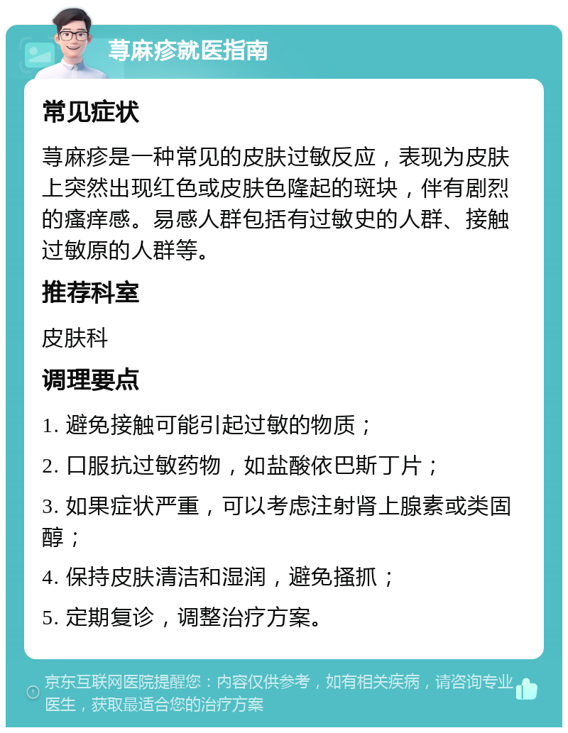 荨麻疹就医指南 常见症状 荨麻疹是一种常见的皮肤过敏反应，表现为皮肤上突然出现红色或皮肤色隆起的斑块，伴有剧烈的瘙痒感。易感人群包括有过敏史的人群、接触过敏原的人群等。 推荐科室 皮肤科 调理要点 1. 避免接触可能引起过敏的物质； 2. 口服抗过敏药物，如盐酸依巴斯丁片； 3. 如果症状严重，可以考虑注射肾上腺素或类固醇； 4. 保持皮肤清洁和湿润，避免搔抓； 5. 定期复诊，调整治疗方案。