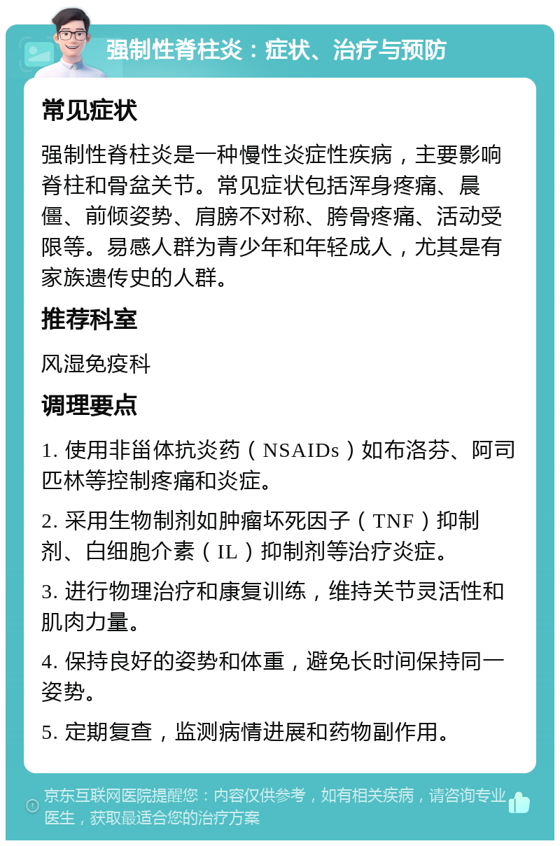 强制性脊柱炎：症状、治疗与预防 常见症状 强制性脊柱炎是一种慢性炎症性疾病，主要影响脊柱和骨盆关节。常见症状包括浑身疼痛、晨僵、前倾姿势、肩膀不对称、胯骨疼痛、活动受限等。易感人群为青少年和年轻成人，尤其是有家族遗传史的人群。 推荐科室 风湿免疫科 调理要点 1. 使用非甾体抗炎药（NSAIDs）如布洛芬、阿司匹林等控制疼痛和炎症。 2. 采用生物制剂如肿瘤坏死因子（TNF）抑制剂、白细胞介素（IL）抑制剂等治疗炎症。 3. 进行物理治疗和康复训练，维持关节灵活性和肌肉力量。 4. 保持良好的姿势和体重，避免长时间保持同一姿势。 5. 定期复查，监测病情进展和药物副作用。