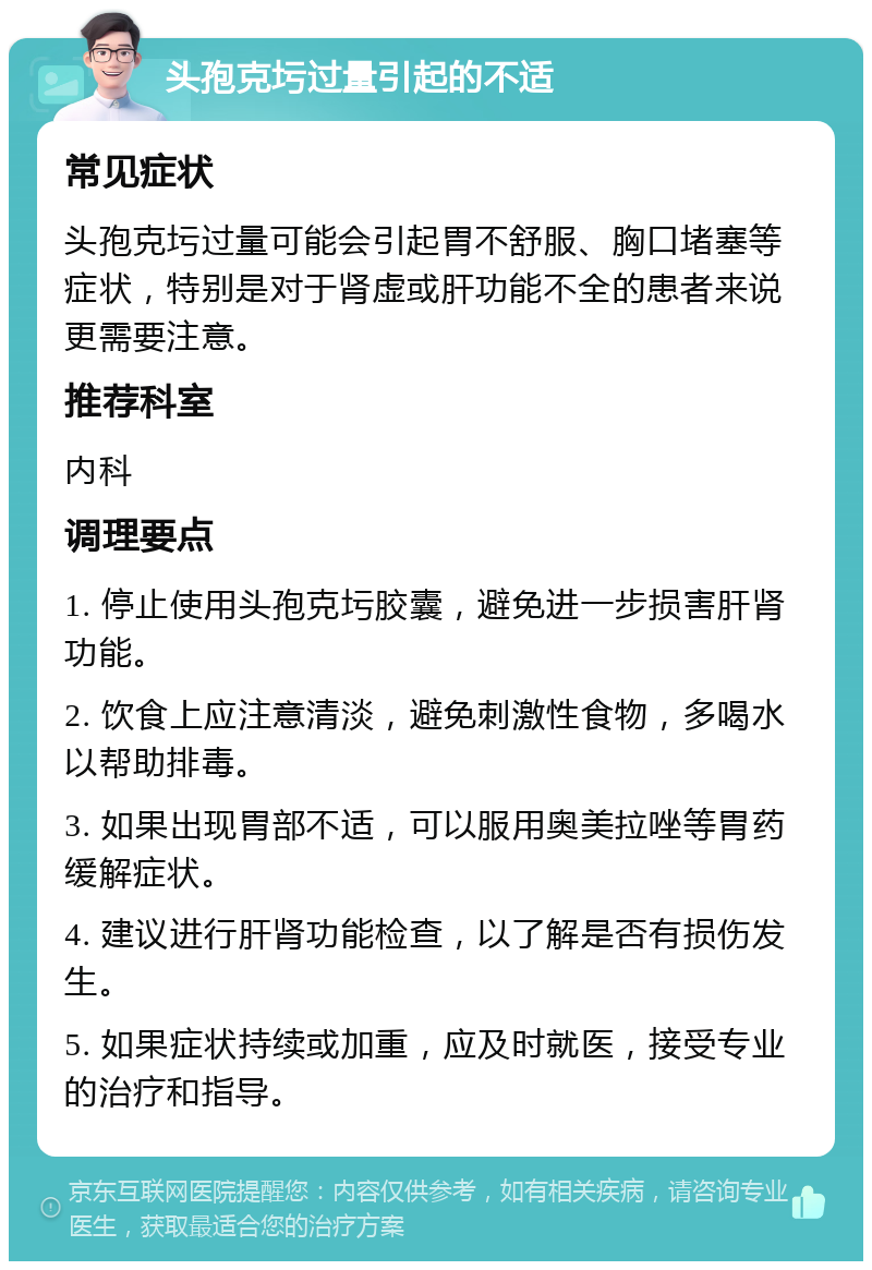 头孢克圬过量引起的不适 常见症状 头孢克圬过量可能会引起胃不舒服、胸口堵塞等症状，特别是对于肾虚或肝功能不全的患者来说更需要注意。 推荐科室 内科 调理要点 1. 停止使用头孢克圬胶囊，避免进一步损害肝肾功能。 2. 饮食上应注意清淡，避免刺激性食物，多喝水以帮助排毒。 3. 如果出现胃部不适，可以服用奥美拉唑等胃药缓解症状。 4. 建议进行肝肾功能检查，以了解是否有损伤发生。 5. 如果症状持续或加重，应及时就医，接受专业的治疗和指导。